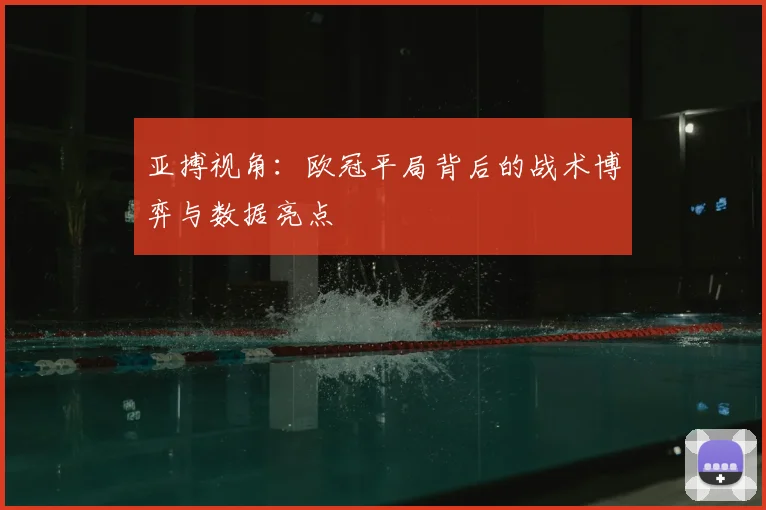 亚搏视角：欧冠平局背后的战术博弈与数据亮点