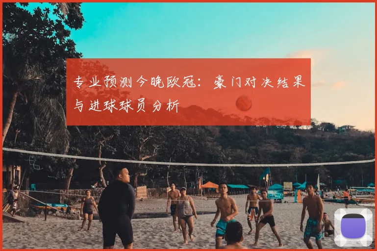 专业预测今晚欧冠：豪门对决结果与进球球员分析