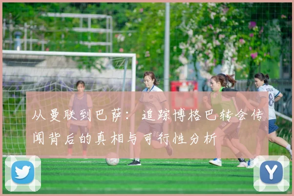 从曼联到巴萨：追踪博格巴转会传闻背后的真相与可行性分析