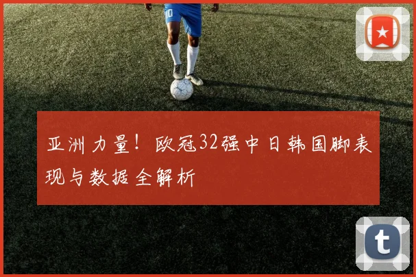 亚洲力量！欧冠32强中日韩国脚表现与数据全解析