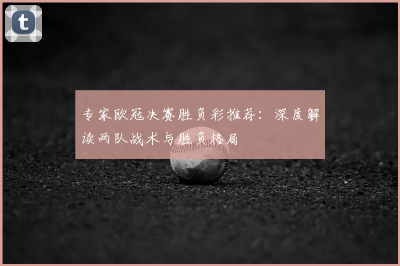 专家欧冠决赛胜负彩推荐：深度解读两队战术与胜负格局