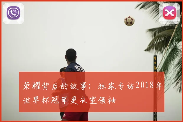荣耀背后的故事：独家专访2018年世界杯冠军更衣室领袖