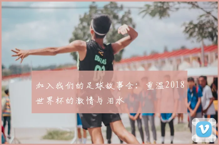 加入我们的足球故事会：重温2018世界杯的激情与泪水