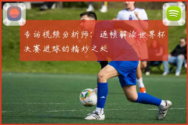 专访视频分析师：逐帧解读世界杯决赛进球的精妙之处